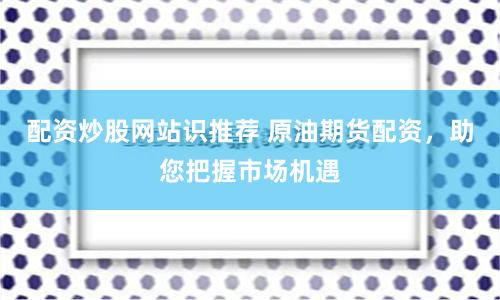 配资炒股网站识推荐 原油期货配资，助您把握市场机遇