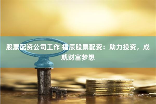 股票配资公司工作 福辰股票配资：助力投资，成就财富梦想