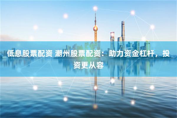 低息股票配资 潮州股票配资：助力资金杠杆，投资更从容